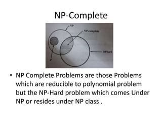 NP-Complete
• NP Complete Problems are those Problems
which are reducible to polynomial problem
but the NP-Hard problem which comes Under
NP or resides under NP class .
 
