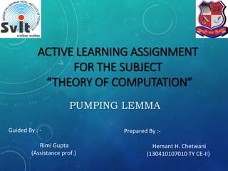 ACTIVE LEARNING ASSIGNMENT
FOR THE SUBJECT
“THEORY OF COMPUTATION”
PUMPING LEMMA
Guided By : -
Rimi Gupta
(Assistance prof.)
Prepared By :-
Hemant H. Chetwani
(130410107010 TY CE-II)
 