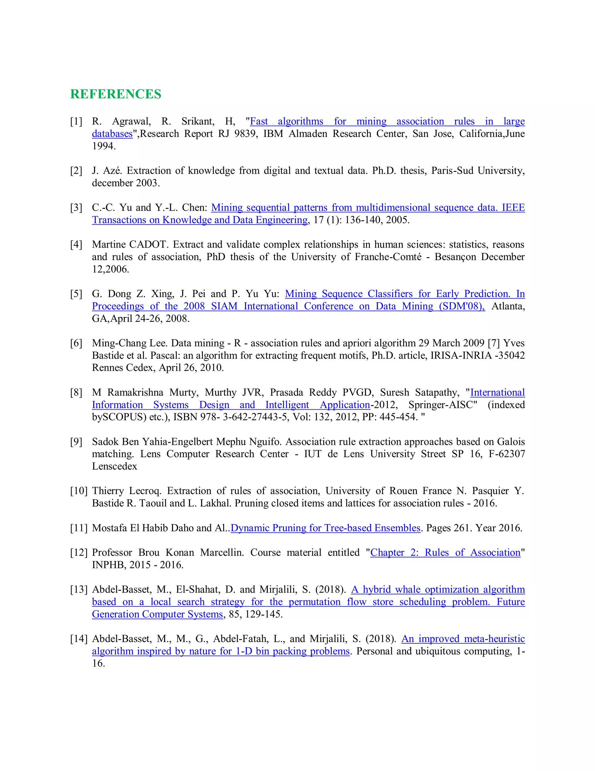 REFERENCES
[1] R. Agrawal, R. Srikant, H, "Fast algorithms for mining association rules in large
databases",Research Report RJ 9839, IBM Almaden Research Center, San Jose, California,June
1994.
[2] J. Azé. Extraction of knowledge from digital and textual data. Ph.D. thesis, Paris-Sud University,
december 2003.
[3] C.-C. Yu and Y.-L. Chen: Mining sequential patterns from multidimensional sequence data. IEEE
Transactions on Knowledge and Data Engineering, 17 (1): 136-140, 2005.
[4] Martine CADOT. Extract and validate complex relationships in human sciences: statistics, reasons
and rules of association, PhD thesis of the University of Franche-Comté - Besançon December
12,2006.
[5] G. Dong Z. Xing, J. Pei and P. Yu Yu: Mining Sequence Classifiers for Early Prediction. In
Proceedings of the 2008 SIAM International Conference on Data Mining (SDM'08), Atlanta,
GA,April 24-26, 2008.
[6] Ming-Chang Lee. Data mining - R - association rules and apriori algorithm 29 March 2009 [7] Yves
Bastide et al. Pascal: an algorithm for extracting frequent motifs, Ph.D. article, IRISA-INRIA -35042
Rennes Cedex, April 26, 2010.
[8] M Ramakrishna Murty, Murthy JVR, Prasada Reddy PVGD, Suresh Satapathy, "International
Information Systems Design and Intelligent Application-2012, Springer-AISC" (indexed
bySCOPUS) etc.), ISBN 978- 3-642-27443-5, Vol: 132, 2012, PP: 445-454. "
[9] Sadok Ben Yahia-Engelbert Mephu Nguifo. Association rule extraction approaches based on Galois
matching. Lens Computer Research Center - IUT de Lens University Street SP 16, F-62307
Lenscedex
[10] Thierry Lecroq. Extraction of rules of association, University of Rouen France N. Pasquier Y.
Bastide R. Taouil and L. Lakhal. Pruning closed items and lattices for association rules - 2016.
[11] Mostafa El Habib Daho and Al..Dynamic Pruning for Tree-based Ensembles. Pages 261. Year 2016.
[12] Professor Brou Konan Marcellin. Course material entitled "Chapter 2: Rules of Association"
INPHB, 2015 - 2016.
[13] Abdel-Basset, M., El-Shahat, D. and Mirjalili, S. (2018). A hybrid whale optimization algorithm
based on a local search strategy for the permutation flow store scheduling problem. Future
Generation Computer Systems, 85, 129-145.
[14] Abdel-Basset, M., M., G., Abdel-Fatah, L., and Mirjalili, S. (2018). An improved meta-heuristic
algorithm inspired by nature for 1-D bin packing problems. Personal and ubiquitous computing, 1-
16.
 