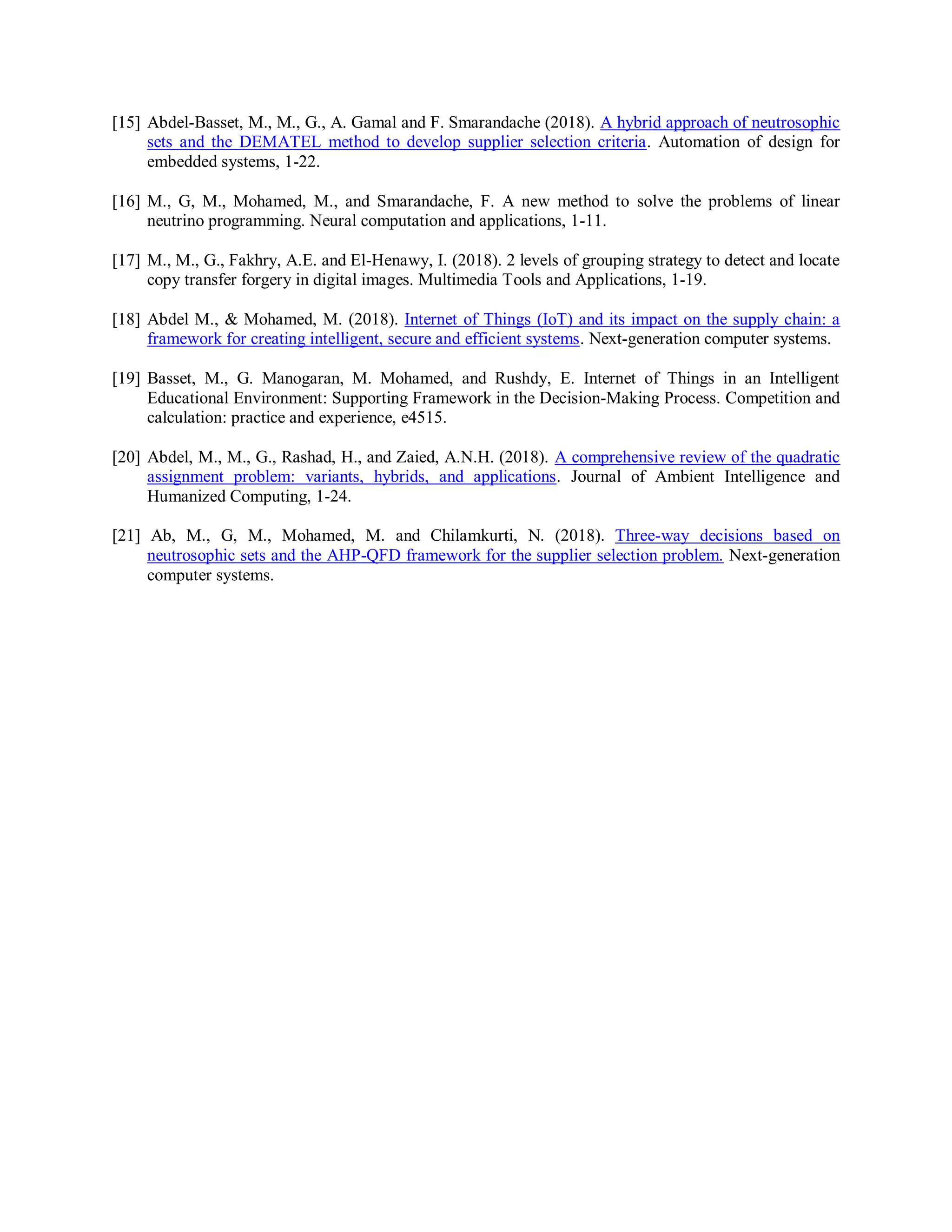 [15] Abdel-Basset, M., M., G., A. Gamal and F. Smarandache (2018). A hybrid approach of neutrosophic
sets and the DEMATEL method to develop supplier selection criteria. Automation of design for
embedded systems, 1-22.
[16] M., G, M., Mohamed, M., and Smarandache, F. A new method to solve the problems of linear
neutrino programming. Neural computation and applications, 1-11.
[17] M., M., G., Fakhry, A.E. and El-Henawy, I. (2018). 2 levels of grouping strategy to detect and locate
copy transfer forgery in digital images. Multimedia Tools and Applications, 1-19.
[18] Abdel M., & Mohamed, M. (2018). Internet of Things (IoT) and its impact on the supply chain: a
framework for creating intelligent, secure and efficient systems. Next-generation computer systems.
[19] Basset, M., G. Manogaran, M. Mohamed, and Rushdy, E. Internet of Things in an Intelligent
Educational Environment: Supporting Framework in the Decision-Making Process. Competition and
calculation: practice and experience, e4515.
[20] Abdel, M., M., G., Rashad, H., and Zaied, A.N.H. (2018). A comprehensive review of the quadratic
assignment problem: variants, hybrids, and applications. Journal of Ambient Intelligence and
Humanized Computing, 1-24.
[21] Ab, M., G, M., Mohamed, M. and Chilamkurti, N. (2018). Three-way decisions based on
neutrosophic sets and the AHP-QFD framework for the supplier selection problem. Next-generation
computer systems.
 