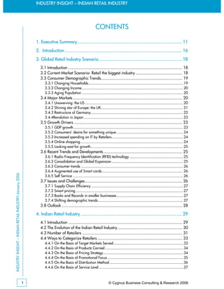INDUSTRY INSIGHT – INDIAN RETAIL INDUSTRY




                                                                                                               CONTENTS

                                                             1. Executive Summary................................................................................. 11
                                                             2. Introduction .......................................................................................... 16
                                                             3. Global Retail Industry Scenario ................................................................ 18
                                                                3.1 Introduction .................................................................................................. 18
                                                                3.2 Current Market Scenario- Retail the biggest industry ........................................ 18
                                                                3.3 Consumer Demographic Trends...................................................................... 19
                                                                   3.3.1 Changing Households..........................................................................................19
                                                                   3.3.2 Changing Income ................................................................................................20
                                                                   3.3.3 Aging Population ................................................................................................20
                                                                3.4 Major Markets .............................................................................................. 20
                                                                   3.4.1 Unswerving: the US .............................................................................................20
                                                                   3.4.2 Shining star of Europe: the UK..............................................................................21
                                                                   3.4.3 Restructure of Germany........................................................................................22
                                                                   3.4.4Revolution in Japan ..............................................................................................23
                                                                3.5 Growth Drivers ............................................................................................. 23
                                                                   3.5.1 GDP growth ........................................................................................................23
                                                                   3.5.2 Consumers’ desire for something unique ...............................................................24
                                                                   3.5.3 Increased spending on IT by Retailers....................................................................24
                                                                   3.5.4 Online shopping..................................................................................................24
                                                                   3.5.5 Looking east for growth........................................................................................25
                                                                3.6 Recent Trends and Developments.................................................................... 25
                                                                   3.6.1 Radio Frequency Identification (RFID) technology ...................................................25
                                                                   3.6.2 Consolidation and Global Expansion ....................................................................25
                                                                   3.6.3 Consumer trends .................................................................................................26
                                                                   3.6.4 Augmented use of Smart cards .............................................................................26
INDUSTRY INSIGHT – INDIAN RETAIL INDUSTRY-January 2006




                                                                   3.6.5 Self Service .........................................................................................................26
                                                                3.7 Issues and Challenges.................................................................................... 26
                                                                   3.7.1 Supply Chain Efficiency .......................................................................................27
                                                                   3.7.2 Smart pricing ......................................................................................................27
                                                                   3.7.3 Books and Records in smaller businesses ...............................................................27
                                                                   3.7.4 Shifting demographic trends.................................................................................27
                                                                3.8 Outlook ........................................................................................................ 28

                                                             4. Indian Retail Industry .............................................................................. 29
                                                                4.1 Introduction .................................................................................................. 29
                                                                4.2 The Evolution of the Indian Retail Industry........................................................ 30
                                                                4.3 Number of Retailers ...................................................................................... 31
                                                                4.4 Ways to Categorize Retailers ......................................................................... 33
                                                                   4.4.1 On the Basis of Target Markets Served ..................................................................33
                                                                   4.4.2 On the Basis of Products Carried ..........................................................................34
                                                                   4.4.3 On the Basis of Pricing Strategy............................................................................34
                                                                   4.4.4 On the Basis of Promotional Focus ........................................................................35
                                                                   4.4.5 On the Basis of Distribution Method ......................................................................36
                                                                   4.4.6 On the Basis of Service Level ................................................................................37



                                                         1                                                                 © Cygnus Business Consulting & Research 2006
 