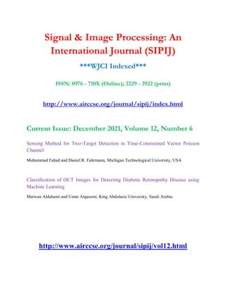 Signal & Image Processing: An
International Journal (SIPIJ)
***WJCI Indexed***
ISSN: 0976 - 710X (Online); 2229 - 3922 (print)
http://www.airccse.org/journal/sipij/index.html
Current Issue: December 2021, Volume 12, Number 6
Sensing Method for Two-Target Detection in Time-Constrained Vector Poisson
Channel
Muhammad Fahad and Daniel R. Fuhrmann, Michigan Technological University, USA
Classification of OCT Images for Detecting Diabetic Retinopathy Disease using
Machine Learning
Marwan Aldahami and Umar Alqasemi, King Abdulaziz University, Saudi Arabia
http://www.airccse.org/journal/sipij/vol12.html
 