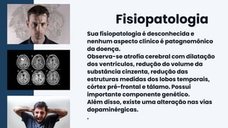 Sua fisiopatologia é desconhecida e
nenhum aspecto clínico é patognomônico
da doença.
Observa-se atrofia cerebral com dilatação
dos ventrículos, redução do volume da
substância cinzenta, redução das
estruturas medidas dos lobos temporais,
córtex pré-frontal e tálamo. Possui
importante componente genético.
Além disso, existe uma alteração nas vias
dopaminérgicas.
.
Fisiopatologia
 
