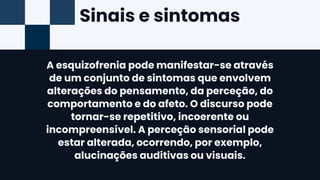 Sinais e sintomas
A esquizofrenia pode manifestar-se através
de um conjunto de sintomas que envolvem
alterações do pensamento, da perceção, do
comportamento e do afeto. O discurso pode
tornar-se repetitivo, incoerente ou
incompreensível. A perceção sensorial pode
estar alterada, ocorrendo, por exemplo,
alucinações auditivas ou visuais.
 