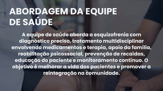 A equipe de saúde aborda a esquizofrenia com
diagnóstico preciso, tratamento multidisciplinar
envolvendo medicamentos e terapia, apoio da família,
reabilitação psicossocial, prevenção de recaídas,
educação do paciente e monitoramento contínuo. O
objetivo é melhorar a vida dos pacientes e promover a
reintegração na comunidade.
ABORDAGEM DA EQUIPE
DE SAÚDE
 