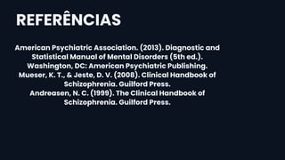 American Psychiatric Association. (2013). Diagnostic and
Statistical Manual of Mental Disorders (5th ed.).
Washington, DC: American Psychiatric Publishing.
Mueser, K. T., & Jeste, D. V. (2008). Clinical Handbook of
Schizophrenia. Guilford Press.
Andreasen, N. C. (1999). The Clinical Handbook of
Schizophrenia. Guilford Press.
REFERÊNCIAS
 