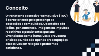 O transtorno obsessivo-compulsivo (TOC)
é caracterizado pela presença de
obsessões e compulsões. Obsessões são
idéias, pensamentos, imagens ou impulsos
repetitivos e persistentes que são
vivenciados como intrusivos e provocam
ansiedade. Não são apenas preocupações
excessivas em relação a problemas
cotidianos.
Conceito
 