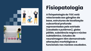 Fisiopatologia
A fisiopatologia do TOC está
relacionada aos gânglios da
base, estruturas de localização
subcortical profunda
representadas pelo estriado
(caudado e putâmen), globo
pálido, substância negra e núcleo
subtalâmico. Estudos de
neuroimagem têm demonstrado
alterações morfológicas e
funcionais nos núcleos caudados.
 