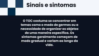 Sinais e sintomas
O TOC costuma se concentrar em
temas como o medo de germes ou a
necessidade de organizar os objetos
de uma maneira específica. Os
sintomas geralmente começam de
modo gradual e variam ao longo da
vida.
 