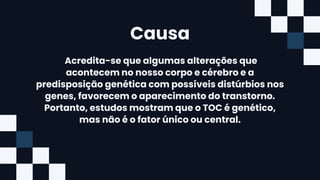 Causa
Acredita-se que algumas alterações que
acontecem no nosso corpo e cérebro e a
predisposição genética com possíveis distúrbios nos
genes, favorecem o aparecimento do transtorno.
Portanto, estudos mostram que o TOC é genético,
mas não é o fator único ou central.
 
