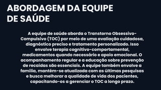A equipe de saúde aborda o Transtorno Obsessivo-
Compulsivo (TOC) por meio de uma avaliação cuidadosa,
diagnóstico preciso e tratamento personalizado. Isso
envolve terapia cognitivo-comportamental,
medicamentos quando necessário e apoio emocional. O
acompanhamento regular e a educação sobre prevenção
de recaídas são essenciais. A equipe também envolve a
família, mantém-se atualizada com as últimas pesquisas
e busca melhorar a qualidade de vida dos pacientes,
capacitando-os a gerenciar o TOC a longo prazo.
ABORDAGEM DA EQUIPE
DE SAÚDE
 