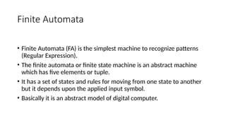 Finite Automata
• Finite Automata (FA) is the simplest machine to recognize patterns
(Regular Expression).
• The finite automata or finite state machine is an abstract machine
which has five elements or tuple.
• It has a set of states and rules for moving from one state to another
but it depends upon the applied input symbol.
• Basically it is an abstract model of digital computer.
 