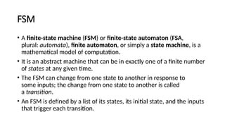 FSM
• A finite-state machine (FSM) or finite-state automaton (FSA,
plural: automata), finite automaton, or simply a state machine, is a
mathematical model of computation.
• It is an abstract machine that can be in exactly one of a finite number
of states at any given time.
• The FSM can change from one state to another in response to
some inputs; the change from one state to another is called
a transition.
• An FSM is defined by a list of its states, its initial state, and the inputs
that trigger each transition.
 
