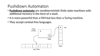Pushdown Automaton
• Pushdown automata are nondeterministic finite state machines with
additional memory in the form of a stack.
• It is more powerful than a FSM but less than a Turing machine.
• They accept context-free languages.
 