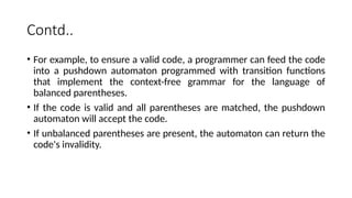 Contd..
• For example, to ensure a valid code, a programmer can feed the code
into a pushdown automaton programmed with transition functions
that implement the context-free grammar for the language of
balanced parentheses.
• If the code is valid and all parentheses are matched, the pushdown
automaton will accept the code.
• If unbalanced parentheses are present, the automaton can return the
code's invalidity.
 
