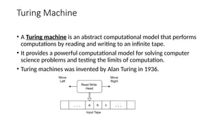 Turing Machine
• A Turing machine is an abstract computational model that performs
computations by reading and writing to an infinite tape.
• It provides a powerful computational model for solving computer
science problems and testing the limits of computation.
• Turing machines was invented by Alan Turing in 1936.
 