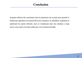 Conclusion
17
la gestion efficace des contraintes dans la production est cruciale pour garantir la
fluidité des opérations et la pérennité d'une entreprise. En identifiant, exploitant et
optimisant les points limitants, tout en investissant dans des solutions à long
terme, nous créons une base solide pour une croissance durable.
 