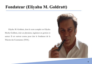 Introduction
5
Eliyahu M. Goldratt, dont le nom complet est Eliyahu
Moshe Goldratt, était un physicien, ingénieur en gestion et
auteur. Il est surtout connu pour être le fondateur de la
Théorie des Contraintes (TOC).
Fondateur (Eliyahu M. Goldratt)
 
