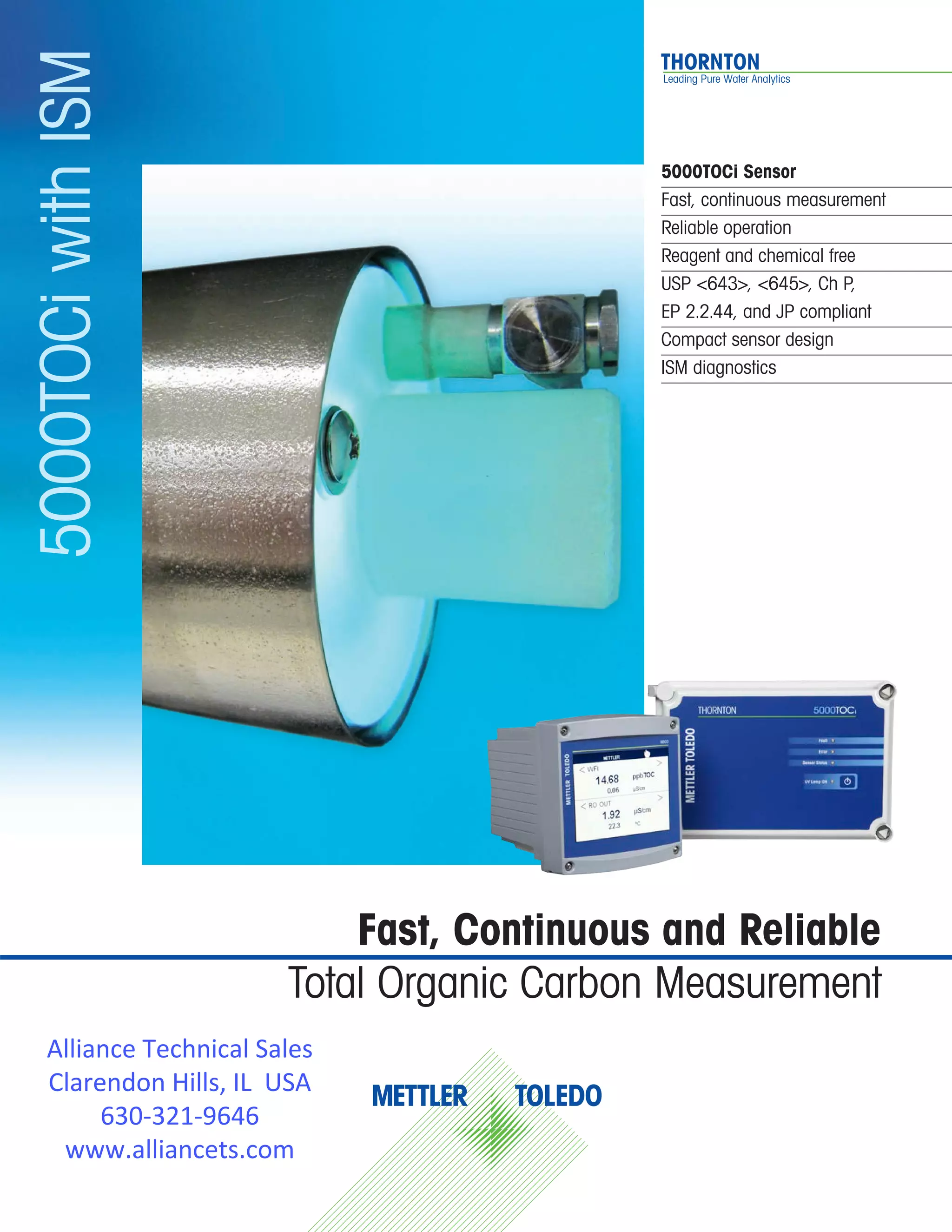 5000TOCi Sensor
Fast, continuous measurement
Reliable operation
Reagent and chemical free
USP <643>, <645>, Ch P, 			
EP 2.2.44, and JP compliant
Compact sensor design
ISM diagnostics
5000TOCiwithISM
Fast, Continuous and Reliable
Total Organic Carbon Measurement
Alliance Technical Sales
Clarendon Hills, IL USA
630-321-9646
www.alliancets.com
 