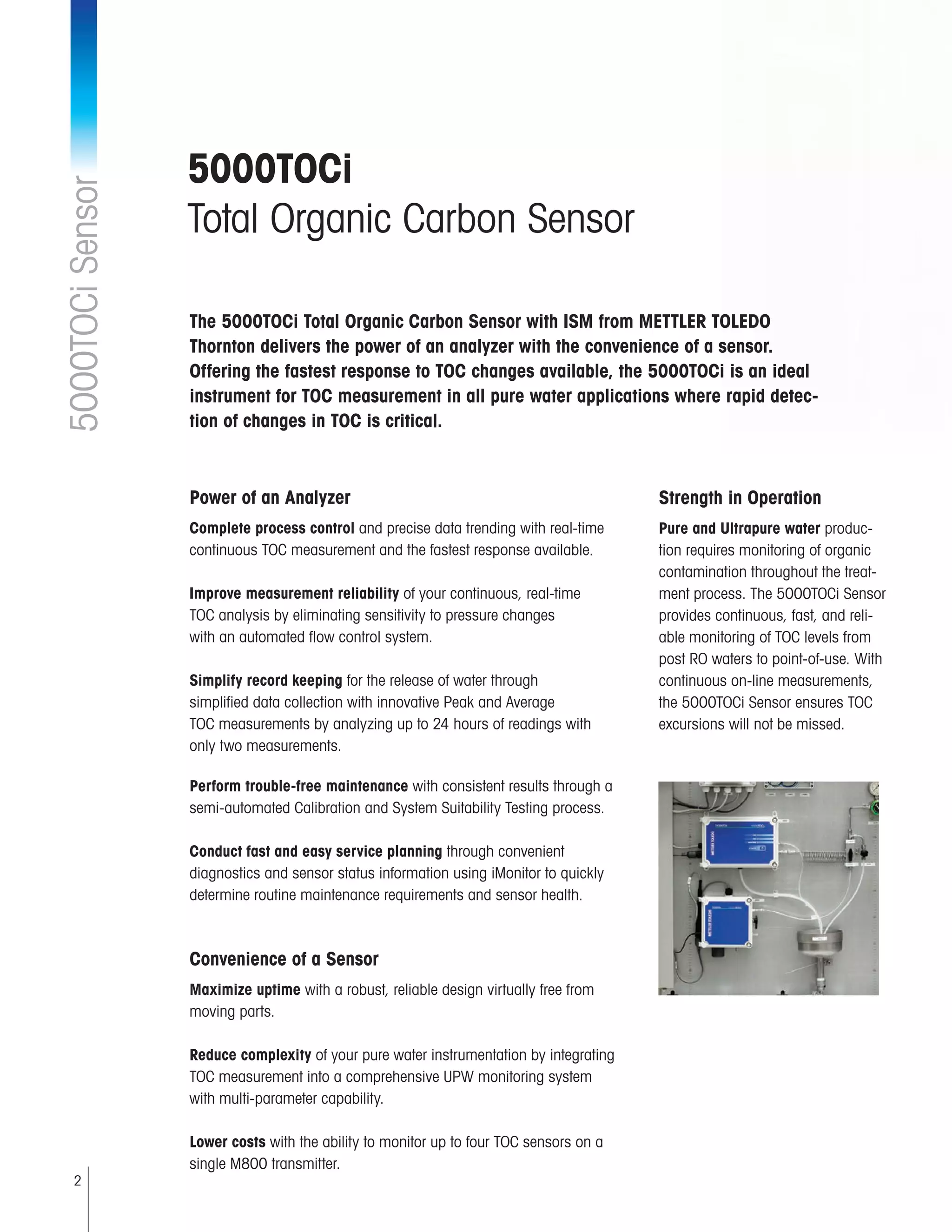 2
5000TOCi
Total Organic Carbon Sensor
5000TOCiSensor
The 5000TOCi Total Organic Carbon Sensor with ISM from METTLER TOLEDO
Thornton delivers the power of an analyzer with the convenience of a sensor.
Offering the fastest response to TOC changes available, the 5000TOCi is an ideal
instrument for TOC measurement in all pure water applications where rapid detec-
tion of changes in TOC is critical.
Strength in Operation
Pure and Ultrapure water produc-
tion requires monitoring of organic
contamination throughout the treat-
ment process. The 5000TOCi Sensor
provides continuous, fast, and reli-
able monitoring of TOC levels from
post RO waters to point-of-use. With
continuous on-line measurements,
the 5000TOCi Sensor ensures TOC
excursions will not be missed.
Power of an Analyzer
Complete process control and precise data trending with real-time
continuous TOC measurement and the fastest response available.
Improve measurement reliability of your continuous, real-time
TOC analysis by eliminating sensitivity to pressure changes
with an automated flow control system.
Simplify record keeping for the release of water through
simplified data collection with innovative Peak and Average
TOC measurements by analyzing up to 24 hours of readings with
only two measurements.
Perform trouble-free maintenance with consistent results through a 	
semi-automated Calibration and System Suitability Testing process.
Conduct fast and easy service planning through convenient
diagnostics and sensor status information using iMonitor to quickly
determine routine maintenance requirements and sensor health.
Convenience of a Sensor
Maximize uptime with a robust, reliable design virtually free from 	
moving parts.
Reduce complexity of your pure water instrumentation by integrating 	
TOC measurement into a comprehensive UPW monitoring system 	
with multi-parameter capability.
Lower costs with the ability to monitor up to four TOC sensors on a 	
single M800 transmitter.
 
