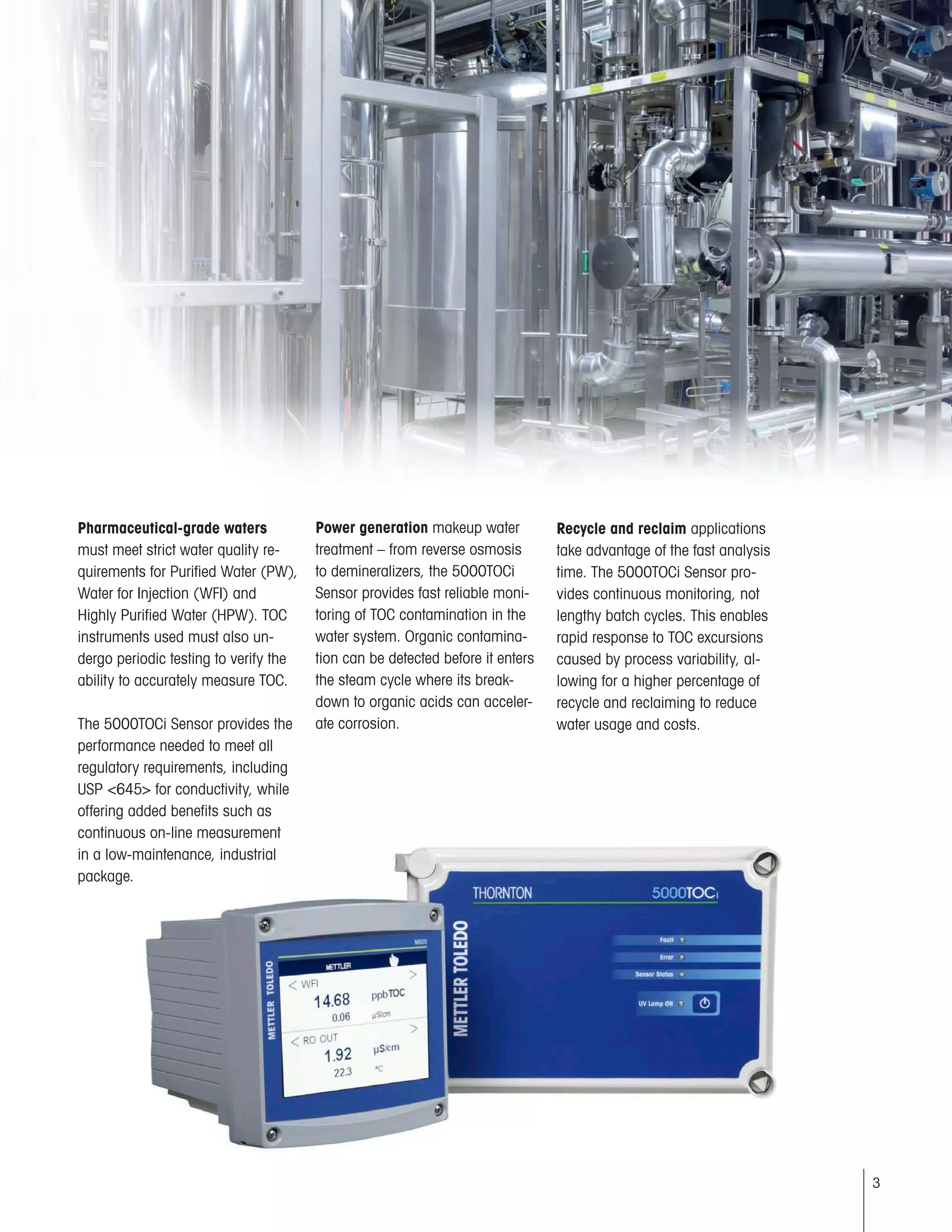 3
Pharmaceutical-grade waters
must meet strict water quality re-
quirements for Purified Water (PW),
Water for Injection (WFI) and
Highly Purified Water (HPW). TOC
instruments used must also un-
dergo periodic testing to verify the
ability to accurately measure TOC.
The 5000TOCi Sensor provides the
performance needed to meet all
regulatory requirements, including
USP <645> for conductivity, while
offering added benefits such as
continuous on-line measurement
in a low-maintenance, industrial
package.
Power generation makeup water
treatment – from reverse osmosis
to demineralizers, the 5000TOCi
Sensor provides fast reliable moni-
toring of TOC contamination in the
water system. Organic contamina-
tion can be detected before it enters
the steam cycle where its break-
down to organic acids can acceler-
ate corrosion.
Recycle and reclaim applications
take advantage of the fast analysis
time. The 5000TOCi Sensor pro-
vides continuous monitoring, not
lengthy batch cycles. This enables
rapid response to TOC excursions
caused by process variability, al-
lowing for a higher percentage of
recycle and reclaiming to reduce
water usage and costs.
 