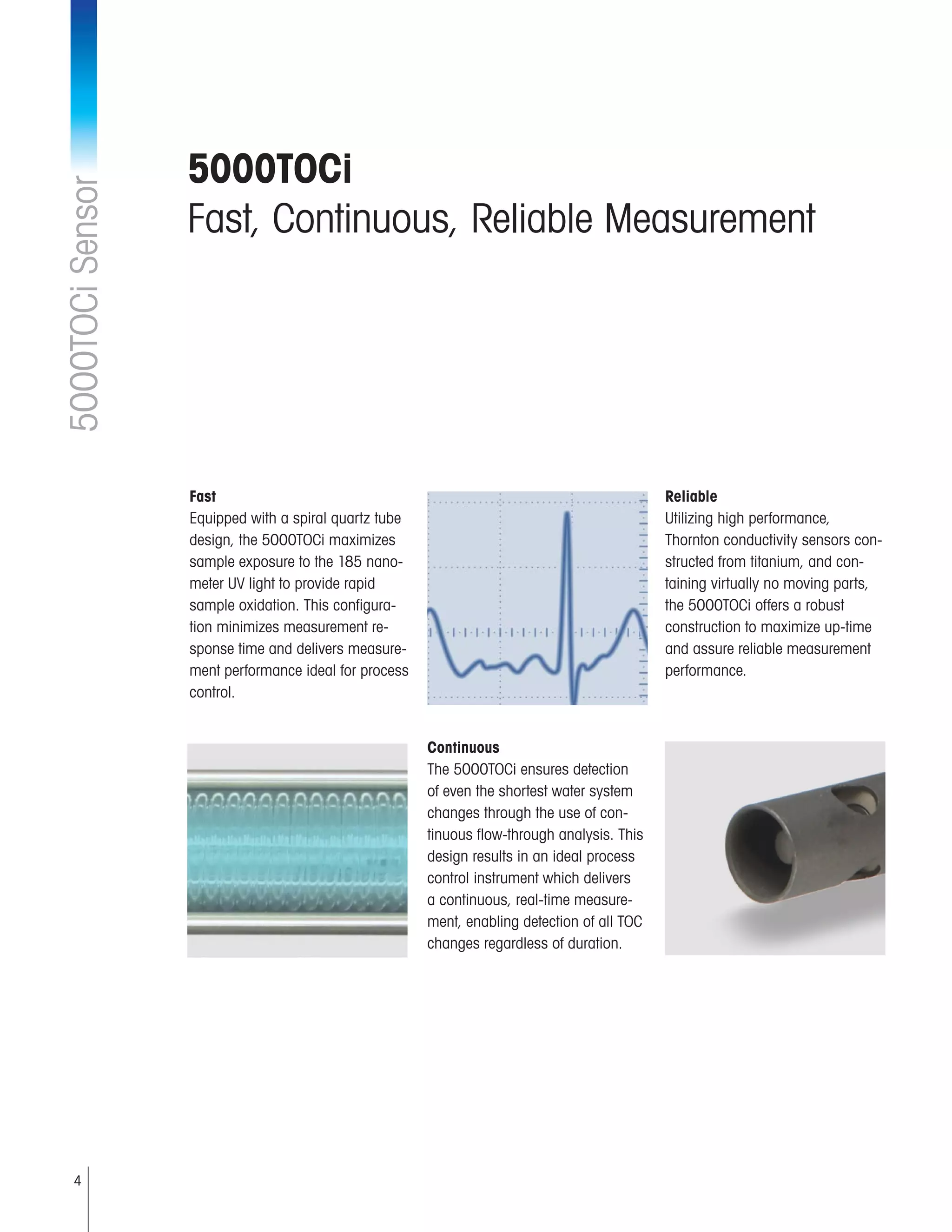 4
5000TOCi
Fast, Continuous, Reliable Measurement
5000TOCiSensor
Continuous
The 5000TOCi ensures detection
of even the shortest water system
changes through the use of con-
tinuous flow-through analysis. This
design results in an ideal process
control instrument which delivers
a continuous, real-time measure-
ment, enabling detection of all TOC
changes regardless of duration.
Reliable
Utilizing high performance,
Thornton conductivity sensors con-
structed from titanium, and con-
taining virtually no moving parts,
the 5000TOCi offers a robust
construction to maximize up-time
and assure reliable measurement
performance.
Fast
Equipped with a spiral quartz tube
design, the 5000TOCi maximizes
sample exposure to the 185 nano-
meter UV light to provide rapid
sample oxidation. This configura-
tion minimizes measurement re-
sponse time and delivers measure-
ment performance ideal for process
control.
 