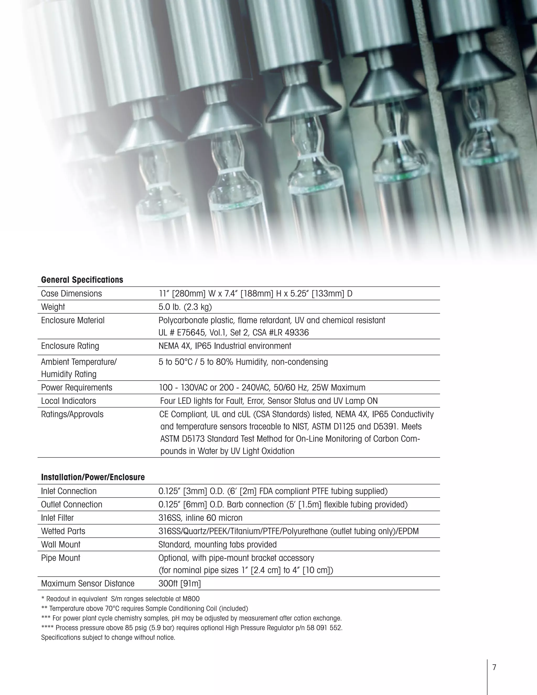 7
General Specifications
Case Dimensions	 11” [280mm] W x 7.4” [188mm] H x 5.25” [133mm] D
Weight	 5.0 lb. (2.3 kg)
Enclosure Material	 Polycarbonate plastic, flame retardant, UV and chemical resistant
	 UL # E75645, Vol.1, Set 2, CSA #LR 49336
Enclosure Rating	 NEMA 4X, IP65 Industrial environment
Ambient Temperature/	 5 to 50°C / 5 to 80% Humidity, non-condensing
Humidity Rating
Power Requirements	 100 - 130VAC or 200 - 240VAC, 50/60 Hz, 25W Maximum
Local Indicators	 Four LED lights for Fault, Error, Sensor Status and UV Lamp ON
Ratings/Approvals 	 CE Compliant, UL and cUL (CSA Standards) listed, NEMA 4X, IP65 Conductivity
and temperature sensors traceable to NIST, ASTM D1125 and D5391. Meets
ASTM D5173 Standard Test Method for On-Line Monitoring of Carbon Com-
pounds in Water by UV Light Oxidation
Installation/Power/Enclosure
Inlet Connection	 0.125” [3mm] O.D. (6’ [2m] FDA compliant PTFE tubing supplied)
Outlet Connection	 0.125” [6mm] O.D. Barb connection (5’ [1.5m] flexible tubing provided)
Inlet Filter	 316SS, inline 60 micron
Wetted Parts	 316SS/Quartz/PEEK/Titanium/PTFE/Polyurethane (outlet tubing only)/EPDM
Wall Mount	 Standard, mounting tabs provided
Pipe Mount	 Optional, with pipe-mount bracket accessory
	 (for nominal pipe sizes 1” [2.4 cm] to 4” [10 cm])
Maximum Sensor Distance	 300ft [91m]
* Readout in equivalent S/m ranges selectable at M800								
** Temperature above 70°C requires Sample Conditioning Coil (included)
*** For power plant cycle chemistry samples, pH may be adjusted by measurement after cation exchange.
**** Process pressure above 85 psig (5.9 bar) requires optional High Pressure Regulator p/n 58 091 552.
Specifications subject to change without notice.
 