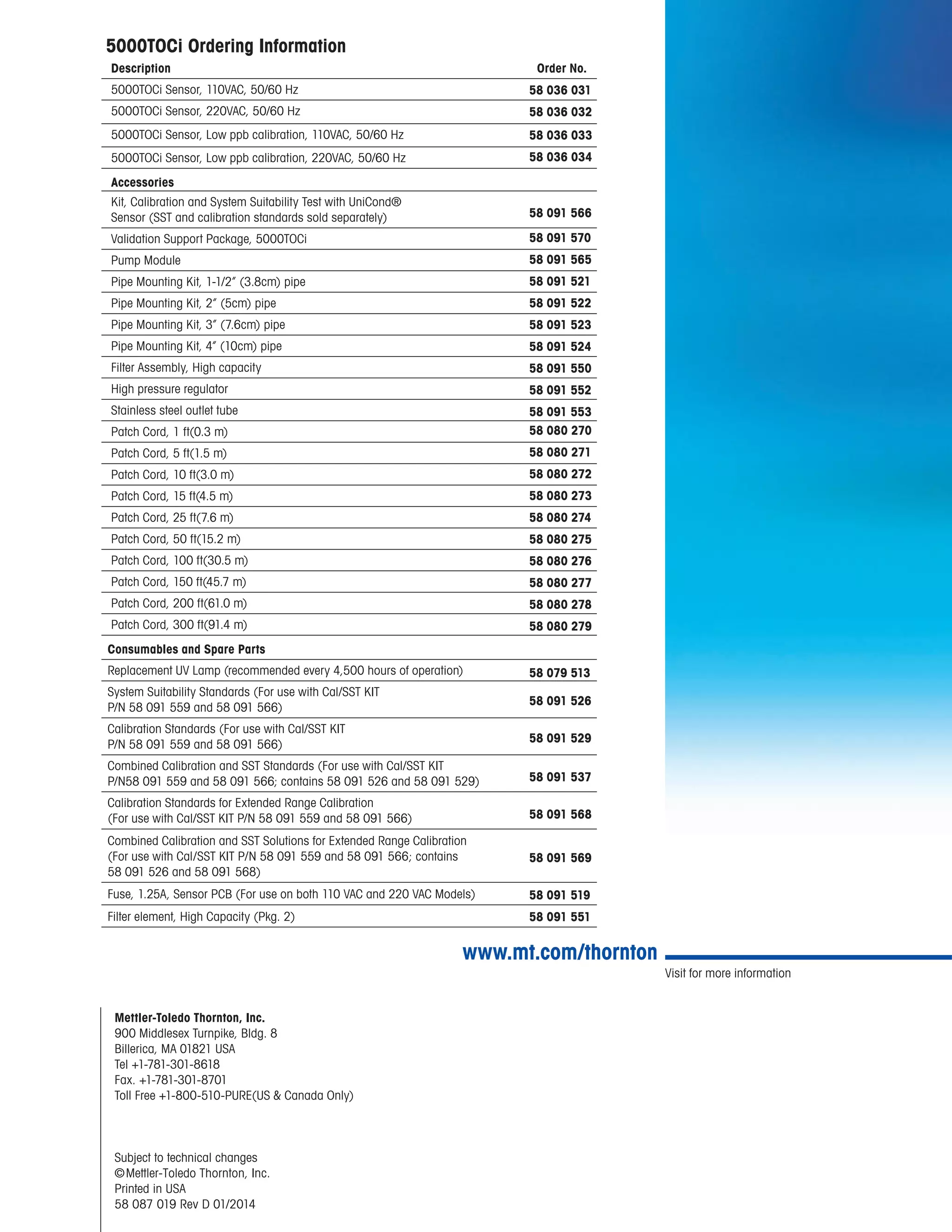 Visit for more information
www.mt.com/thornton
Mettler-Toledo Thornton, Inc.
900 Middlesex Turnpike, Bldg. 8
Billerica, MA 01821 USA
Tel +1-781-301-8618
Fax. +1-781-301-8701
Toll Free +1-800-510-PURE(US & Canada Only)
Subject to technical changes
©Mettler-Toledo Thornton, Inc.
Printed in USA
58 087 019 Rev D 01/2014
			
5000TOCi Ordering Information
Description Order No.
5000TOCi Sensor, 110VAC, 50/60 Hz
5000TOCi Sensor, 220VAC, 50/60 Hz
5000TOCi Sensor, Low ppb calibration, 110VAC, 50/60 Hz
5000TOCi Sensor, Low ppb calibration, 220VAC, 50/60 Hz
Accessories
Kit, Calibration and System Suitability Test with UniCond®
Sensor (SST and calibration standards sold separately)
Validation Support Package, 5000TOCi
Pump Module
Pipe Mounting Kit, 1-1/2” (3.8cm) pipe
Pipe Mounting Kit, 2” (5cm) pipe
Pipe Mounting Kit, 3” (7.6cm) pipe
Pipe Mounting Kit, 4” (10cm) pipe
Filter Assembly, High capacity
High pressure regulator
Stainless steel outlet tube
Patch Cord, 1 ft(0.3 m)
Patch Cord, 5 ft(1.5 m)
Patch Cord, 10 ft(3.0 m)
Patch Cord, 15 ft(4.5 m)
Patch Cord, 25 ft(7.6 m)
Patch Cord, 50 ft(15.2 m)
Patch Cord, 100 ft(30.5 m)
Patch Cord, 150 ft(45.7 m)
Patch Cord, 200 ft(61.0 m)
Patch Cord, 300 ft(91.4 m)
Consumables and Spare Parts
Replacement UV Lamp (recommended every 4,500 hours of operation)
System Suitability Standards (For use with Cal/SST KIT
P/N 58 091 559 and 58 091 566)
Calibration Standards (For use with Cal/SST KIT
P/N 58 091 559 and 58 091 566)
Combined Calibration and SST Standards (For use with Cal/SST KIT
P/N58 091 559 and 58 091 566; contains 58 091 526 and 58 091 529)
Calibration Standards for Extended Range Calibration
(For use with Cal/SST KIT P/N 58 091 559 and 58 091 566)
Combined Calibration and SST Solutions for Extended Range Calibration
(For use with Cal/SST KIT P/N 58 091 559 and 58 091 566; contains
58 091 526 and 58 091 568)
Fuse, 1.25A, Sensor PCB (For use on both 110 VAC and 220 VAC Models)
Filter element, High Capacity (Pkg. 2)
58 036 031
58 036 032
58 036 033
58 036 034
58 091 566
58 091 570
58 091 565
58 091 521
58 091 522
58 091 523
58 091 524
58 091 550
58 091 552
58 091 553
58 080 270
58 080 271
58 080 272
58 080 273
58 080 274
58 080 275
58 080 276
58 080 277
58 080 278
58 080 279
58 079 513
58 091 526
58 091 529
58 091 537
58 091 568
58 091 569
58 091 519
58 091 551
 