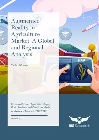 1
All rights reserved at BIS Research Inc.
A
u
g
m
e
n
t
e
d
R
e
a
l
i
t
y
i
n
A
g
r
i
c
u
l
t
u
r
e
M
a
r
k
e
t
Focus on Product, Application, Supply
Chain Analysis, and Country Analysis
Analysis and Forecast: 2022-2027
October 2022
Augmented
Reality in
Agriculture
Market: A Global
and Regional
Analysis
Table of Content
 