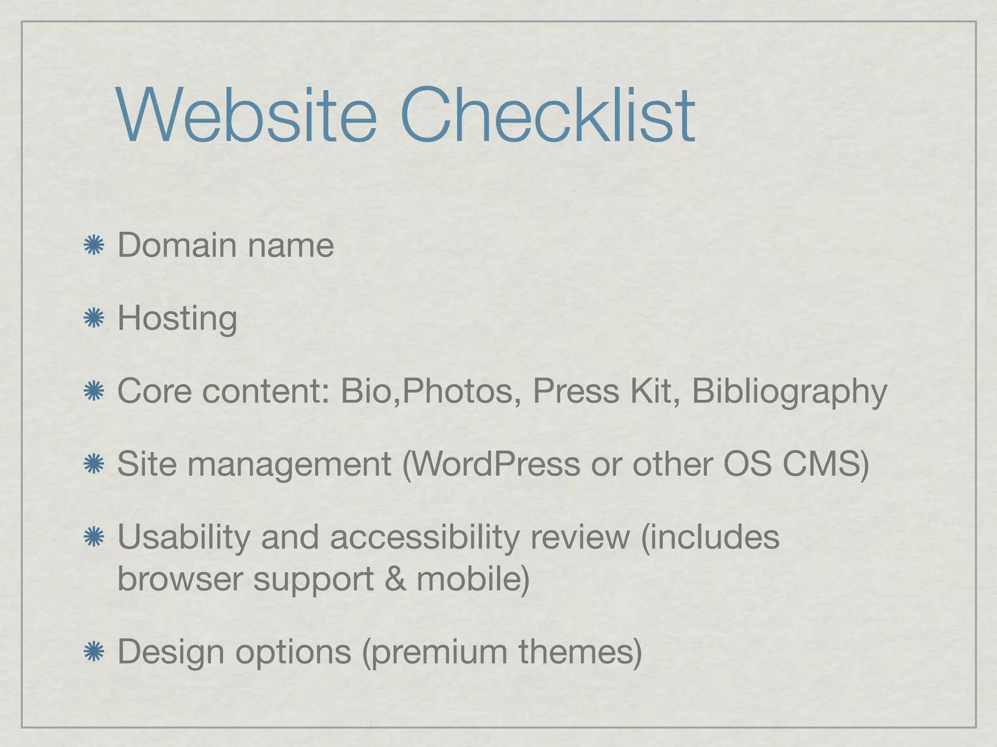 Website Checklist
Domain name

Hosting

Core content: Bio,Photos, Press Kit, Bibliography

Site management (WordPress or other OS CMS)

Usability and accessibility review (includes
browser support & mobile)

Design options (premium themes)
 