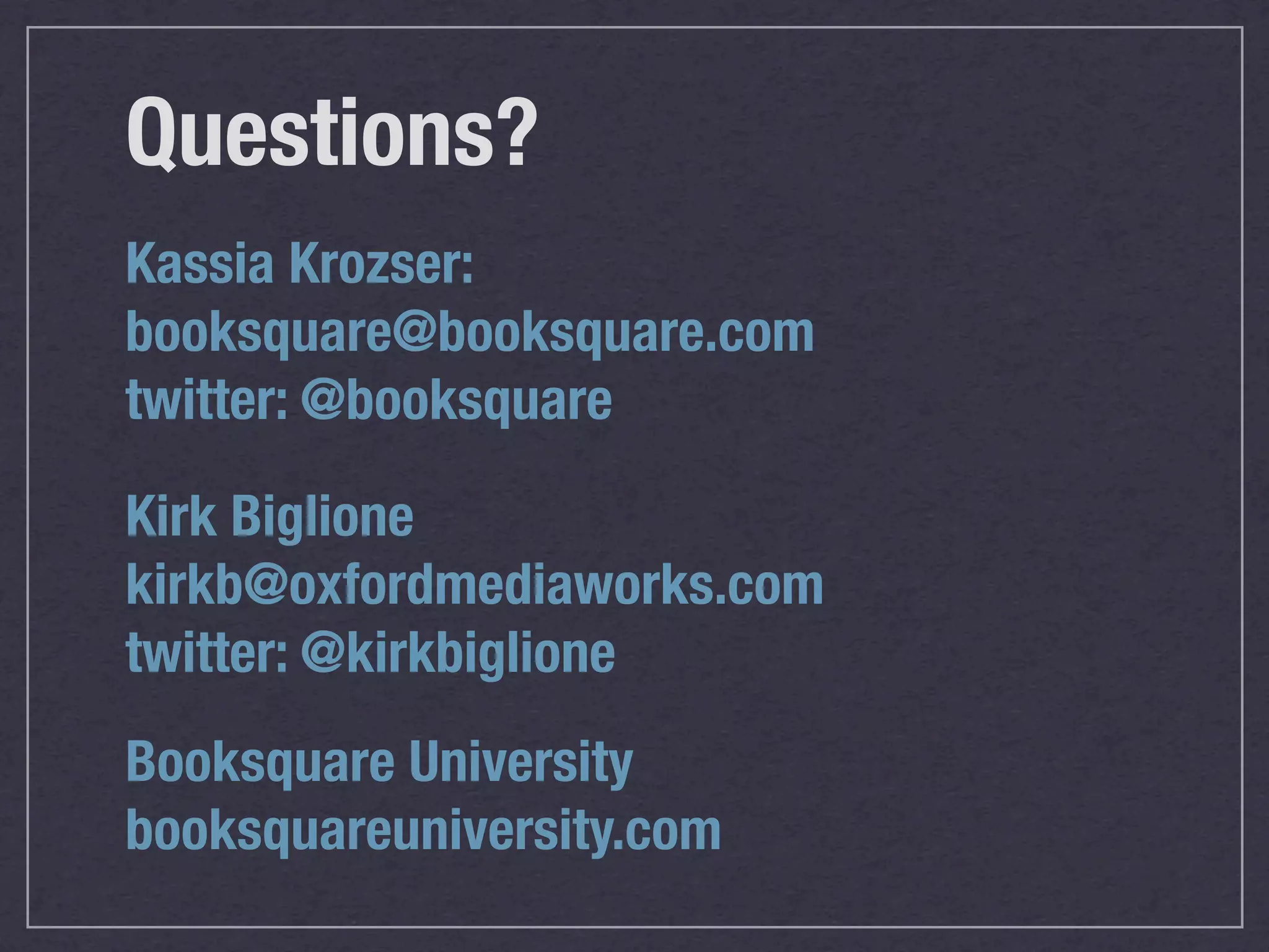 Questions?
Kassia Krozser:
booksquare@booksquare.com
twitter: @booksquare

Kirk Biglione
kirkb@oxfordmediaworks.com
twitter: @kirkbiglione
Booksquare University
booksquareuniversity.com
 