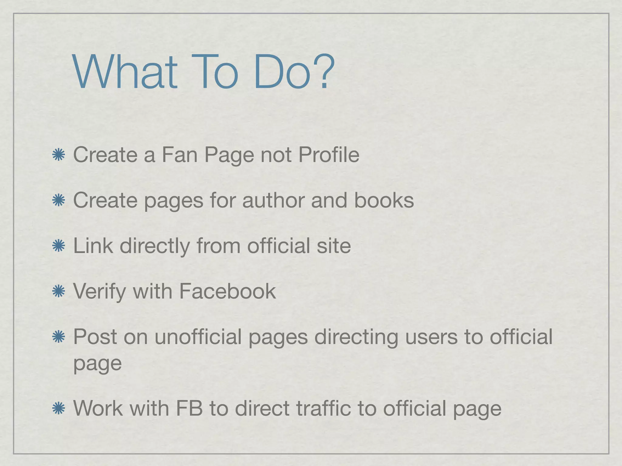 What To Do?
Create a Fan Page not Proﬁle

Create pages for author and books

Link directly from ofﬁcial site

Verify with Facebook

Post on unofﬁcial pages directing users to ofﬁcial
page

Work with FB to direct trafﬁc to ofﬁcial page
 