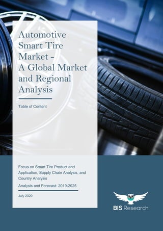 1
All rights reserved at BIS Research Inc.
AUTOMOTIVESMARTTIREMARKET
Attribution: https://pixabay.com/photos/tire-rim-car-mechanic-114259/
Focus on Smart Tire Product and
Application, Supply Chain Analysis, and
Country Analysis
Analysis and Forecast: 2019-2025
July 2020
Automotive
Smart Tire
Market -
A Global Market
and Regional
Analysis
Table of Content
 