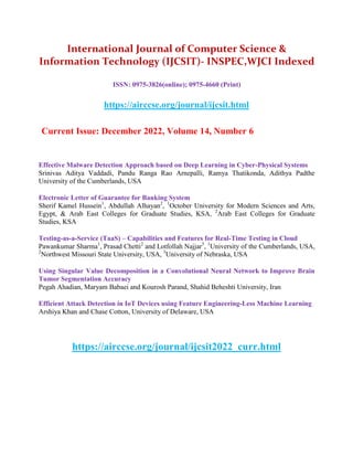 International Journal of Computer Science &
Information Technology (IJCSIT)- INSPEC,WJCI Indexed
ISSN: 0975-3826(online); 0975-4660 (Print)
https://airccse.org/journal/ijcsit.html
Current Issue: December 2022, Volume 14, Number 6
Effective Malware Detection Approach based on Deep Learning in Cyber-Physical Systems
Srinivas Aditya Vaddadi, Pandu Ranga Rao Arnepalli, Ramya Thatikonda, Adithya Padthe
University of the Cumberlands, USA
Electronic Letter of Guarantee for Banking System
Sherif Kamel Hussein1
, Abdullah Alhayan2
, 1
October University for Modern Sciences and Arts,
Egypt, & Arab East Colleges for Graduate Studies, KSA, 2
Arab East Colleges for Graduate
Studies, KSA
Testing-as-a-Service (TaaS) – Capabilities and Features for Real-Time Testing in Cloud
Pawankumar Sharma1
, Prasad Chetti2
and Lotfollah Najjar3
, 1
University of the Cumberlands, USA,
2
Northwest Missouri State University, USA, 3
University of Nebraska, USA
Using Singular Value Decomposition in a Convolutional Neural Network to Improve Brain
Tumor Segmentation Accuracy
Pegah Ahadian, Maryam Babaei and Kourosh Parand, Shahid Beheshti University, Iran
Efficient Attack Detection in IoT Devices using Feature Engineering-Less Machine Learning
Arshiya Khan and Chase Cotton, University of Delaware, USA
https://airccse.org/journal/ijcsit2022_curr.html
 