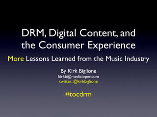DRM, Digital Content, and
    the Consumer Experience
More Lessons Learned from the Music Industry
                By Kirk Biglione
               kirkb@medialoper.com
                twitter: @kirkbiglione


                   #tocdrm
 