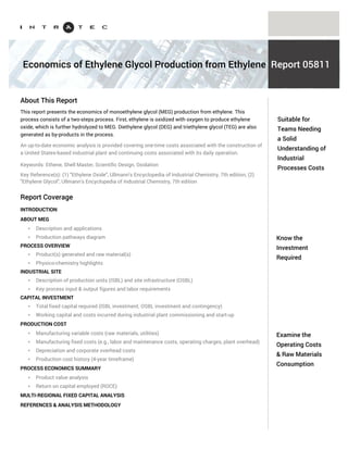 Know the capital
investment
required
Examine the
operating costs &
raw materials
consumption
Ethylene Glycol is the simplest diol, used primarily as an antifreeze (especially in automobile radiators)
and in the manufacture of polyester fibers.
The Intratec portfolio (www.intratec.us/our-portfolio) includes reports examining specific Ethylene
Glycol production processes. Each report presents one-time costs associated with the construction of
an industrial plant and the continuing costs associated with the daily operation of such a plant.
General information included in our reports is presented below.
AN INTRODUCTION TO ETHYLENE GLYCOL
PROCESS TECHNOLOGY THOROUGH UNDERSTANDING
* Description & applications
* Production pathways diagram
* Product(s) generated & raw material(s) consumed
* Physico-chemistry highlights
* Industrial site production capacity definition
* Detailed process block flow scheme & description
* Key process input & output figures (including raw material(s) consumption)
* Labor requirements
CAPITAL INVESTMENT BREAKDOWN
* Total fixed capital required (ISBL, OSBL and contingency)
* Working capital
* Costs incurred during industrial plant commissioning and start-up
* Multi-regional fixed capital analysis
PRODUCTION COST DETAILED LOOK
* Manufacturing variable costs (raw materials and utilities required)
* Manufacturing fixed costs (e.g., labor and maintenance costs, operating charges, plant overhead)
* Depreciation and corporate overhead costs
* Production cost history (4-year timeframe)
Understand
Ethylene Glycol
production costs
Industrial Process Economics
About Ethylene Glycol
Reports
Coverage of Ethylene Glycol Process Economics Reports
Each report examines one specific Ethylene Glycol production process, including:
PROCESS ECONOMICS QUICK SUMMARY TABLE
LABOR WAGE RATES AND PRICING BASIS
REFERENCES & ANALYSIS METHODOLOGY
 