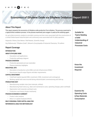 Know the capital
investment
required
Examine the
operating costs &
raw materials
consumption
Ethylene Oxide is the simplest cyclic ether. Very reactive, Ethylene Oxide is one of the most versatile
chemical intermediates. It is used mainly in the production of ethylene glycols, surfactants,
ethanolamines and glycol ethers.
The Intratec portfolio (www.intratec.us/our-portfolio) includes reports examining specific Ethylene
Oxide production processes. Each report presents one-time costs associated with the construction of
an industrial plant and the continuing costs associated with the daily operation of such a plant.
General information included in our reports is presented below.
AN INTRODUCTION TO ETHYLENE OXIDE
PROCESS TECHNOLOGY THOROUGH UNDERSTANDING
* Description & applications
* Production pathways diagram
* Product(s) generated & raw material(s) consumed
* Physico-chemistry highlights
* Industrial site production capacity definition
* Detailed process block flow scheme & description
* Key process input & output figures (including raw material(s) consumption)
* Labor requirements
CAPITAL INVESTMENT BREAKDOWN
* Total fixed capital required (ISBL, OSBL and contingency)
* Working capital
* Costs incurred during industrial plant commissioning and start-up
* Multi-regional fixed capital analysis
PRODUCTION COST DETAILED LOOK
* Manufacturing variable costs (raw materials and utilities required)
* Manufacturing fixed costs (e.g., labor and maintenance costs, operating charges, plant overhead)
* Depreciation and corporate overhead costs
* Production cost history (4-year timeframe)
Understand
Ethylene Oxide
production costs
Industrial Process Economics
About Ethylene Oxide
Reports
Coverage of Ethylene Oxide Process Economics Reports
Each report examines one specific Ethylene Oxide production process, including:
PROCESS ECONOMICS QUICK SUMMARY TABLE
LABOR WAGE RATES AND PRICING BASIS
REFERENCES & ANALYSIS METHODOLOGY
 