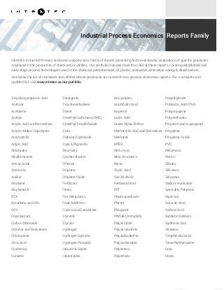 Industrial Process Economics Reports Family
Intratec's Industrial Process Economics reports are a family of reports presenting techno-economic evaluations of specific processes
employed in the production of chemicals or utilities. Our portfolio includes more than 600 of these reports, covering established and
early-stage process technologies used in the chemical, petrochemical, oil, plastic, renewable, alternative energy & allied sectors.
See below the list of chemicals and utilities whose processes are covered in our process economics reports. For a complete and
updated list, visit www.intratec.us/our-portfolio.
3-Hydroxypropionic Acid
Acetone
Acetylene
Acetyls
Acrylic Acid and Derivatives
Acrylic/Maleic Copolymer
Acrylonitrile
Adipic Acid
Aldehydes
Alkylbenzenes
Amino Acids
Ammonia
Aniline
Biodiesel
Bisphenol A
BTX
Butadiene and C4's
C6's
Caprolactam
Carbon Monoxide
Chlorine and Derivatives
Chloroprene
Citric Acid
Cosmetics
Cumene
Detergents
Dicyclopentadiene
Diesel
Dimethyl Carbonate (DMC)
Dimethyl Terephthalate
Diols
Diphenyl Carbonate
Dyes & Pigments
Electricity
Epichlorohydrin
Ethanol
Ethylene
Ethylene Oxide
Fertilizers
Fibers
Fire Retardants
Food Additives
Furans and Derivatives
Glycerol
Glycols
Hydrogen
Hydrogen Cyanide
Hydrogen Peroxide
Industrial Gases
Insecticides
Isocyanates
Isophthalic Acid
Isoprene
Lactic Acid
Linear Alpha Olefins
Methacrylic Acid and Derivatives
Methanol
MTBE
Nitric Acid
Nitro Aromatics
Nylon
Oxalic Acid
Oxo Alcohols
Pentaerythritol
PET
Pharmaceuticals
Phenol
Phosgene
Phthalic Anhydride
Polyacrylate
Polyacrylonitrile
Polyalphaolefins
Polycarbonates
Polyesters
Polyethers
Polyethylenes
Polylactic Acid (PLA)
Polypropylene
Polyurethanes
Propanol and Isopropanol
Propylene
Propylene Oxide
PVC
Reformate
Resins
Silanes
Silicones
Siloxanes
Sodium Hydroxide
Speciality Polymers
Styrenics
Succinic Acid
Sulfuric Acid
Synhetic Rubbers
Synthesis Gas
Vitamins
Terephthalic Acid
Trimethylolpropane
Urea
Vinyls
 