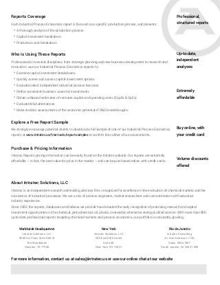Professional,
structured reports
Up-to-date,
independent
analyses
Extremely
affordable
Each Industrial Process Economics report is focused on a specific production process, and presents:
* A thorough analysis of the production process
* Capital investment breakdown
* Production cost breakdown
Reports Coverage
Buy online, with
your credit card
Volume discounts
offered
Who Is Using These Reports
Professionals in several disciplines, from strategic planning and new business development to research and
innovation, use our Industrial Process Economics reports to:
* Examine capital investment breakdowns
* Quickly screen and assess capital investment options
* Evaluate/select independent industrial process licensors
* Define consistent business cases for investments
* Obtain unbiased estimates of ventures capital and operating costs (CapEx & OpEx)
* Evaluate M&A alternatives
* Make realistic assessments of the economic potential of R&D breakthroughs
Explore a Free Report Sample
We strongly encourage potential clients to download a full sample of one of our Industrial Process Economics
reports at www.intratec.us/free-tools/report-samples to confirm the caliber of our assessments.
Purchase & Pricing Information
Intratec Reports pricing information can be easily found on the Intratec website. Our reports are extremely
affordable – in fact, the best value-for-price in the market – and can be purchased online, with credit cards.
About Intratec Solutions, LLC
Intratec is an independent research and leading advisory firm, recognized for excellence in the evaluation of chemical markets and the
economics of industrial processes. We are a mix of process engineers, market researchers and cost estimators with extensive
industry experience.
Since 2002, the reports, databases and indexes we provide have boosted the early recognition of promising research and capital
investment opportunities in the chemical, petrochemical, oil, plastic, renewable, alternative energy & allied sectors. With more than 800
up-to-date professional reports targeting chemical markets and process economics, our portfolio is constantly growing.
For more information, contact us at sales@intratec.us or use our online chat at our website
Intratec Solutions, LLC
9595 Six Pines Drive #8210
The Woodlands
Houston, TX 77380
Intratec Solutions, LLC
200 East 69th Street
Suite 5B
New York, NY 10021
Intratec Consulting
Av. das Américas 1155,
Salas 1906/1907
Rio de Janeiro, RJ 22631-000
Worldwide Headquarters New York Rio de Janeiro
 