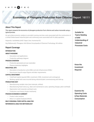 Know the capital
investment
required
Examine the
operating costs &
raw materials
consumption
Phosgene is mainly applied in the production of isocyanates. It is a highly toxic gas.
The Intratec portfolio (www.intratec.us/our-portfolio) includes reports examining specific Phosgene
production processes. Each report presents one-time costs associated with the construction of an
industrial plant and the continuing costs associated with the daily operation of such a plant. General
information included in our reports is presented below.
AN INTRODUCTION TO PHOSGENE
PROCESS TECHNOLOGY THOROUGH UNDERSTANDING
* Description & applications
* Production pathways diagram
* Product(s) generated & raw material(s) consumed
* Physico-chemistry highlights
* Industrial site production capacity definition
* Detailed process block flow scheme & description
* Key process input & output figures (including raw material(s) consumption)
* Labor requirements
CAPITAL INVESTMENT BREAKDOWN
* Total fixed capital required (ISBL, OSBL and contingency)
* Working capital
* Costs incurred during industrial plant commissioning and start-up
* Multi-regional fixed capital analysis
PRODUCTION COST DETAILED LOOK
* Manufacturing variable costs (raw materials and utilities required)
* Manufacturing fixed costs (e.g., labor and maintenance costs, operating charges, plant overhead)
* Depreciation and corporate overhead costs
* Production cost history (4-year timeframe)
Understand
Phosgene
production costs
Industrial Process Economics
About Phosgene
Reports
Coverage of Phosgene Process Economics Reports
Each report examines one specific Phosgene production process, including:
PROCESS ECONOMICS QUICK SUMMARY TABLE
LABOR WAGE RATES AND PRICING BASIS
REFERENCES & ANALYSIS METHODOLOGY
 