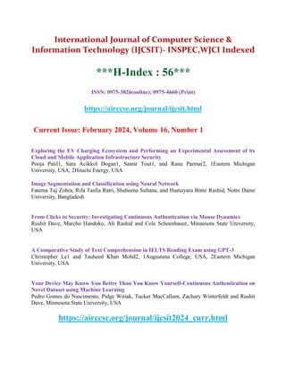 International Journal of Computer Science &
Information Technology (IJCSIT)- INSPEC,WJCI Indexed
***H-Index : 56***
ISSN: 0975-3826(online); 0975-4660 (Print)
https://airccse.org/journal/ijcsit.html
Current Issue: February 2024, Volume 16, Number 1
Exploring the EV Charging Ecosystem and Performing an Experimental Assessment of its
Cloud and Mobile Application Infrastructure Security
Pooja Patil1, Sara Acikkol Dogan1, Samir Tout1, and Ranu Parmar2, 1Eastern Michigan
University, USA, 2Hitachi Energy, USA
Image Segmentation and Classification using Neural Network
Fatema Tuj Zohra, Rifa Tasfia Ratri, Shaheena Sultana, and Humayara Binte Rashid, Notre Dame
University, Bangladesh
From Clicks to Security: Investigating Continuous Authentication via Mouse Dynamics
Rushit Dave, Marcho Handoko, Ali Rashid and Cole Schoenbauer, Minnesota State University,
USA
A Comparative Study of Text Comprehension in IELTS Reading Exam using GPT-3
Christopher Le1 and Tauheed Khan Mohd2, 1Augustana College, USA, 2Eastern Michigan
University, USA
Your Device May Know You Better Than You Know Yourself-Continuous Authentication on
Novel Dataset using Machine Learning
Pedro Gomes do Nascimento, Pidge Witiak, Tucker MacCallum, Zachary Winterfeldt and Rushit
Dave, Minnesota State University, USA
https://airccse.org/journal/ijcsit2024_curr.html
 