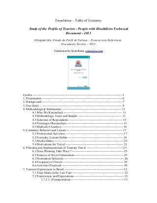Translation – Table of Contents:
Study of the Profile of Tourists - People with Disabilities Technical
Document - 2013
(Original title: Estudo do Perfil de Turistas – Pessoas com Deficiência
Documento Técnico – 2013
Translation by Scott Rains, srains@oco.net

Credits --------------------------------------------------------------------------------------- 1
1. Presentation ------------------------------------------------------------------------------ 6
2. Background ------------------------------------------------------------------------------ 7
3. Our Goals ... ----------------------------------------------------------------------------- 9
4. Methodological Information ---------------------------------------------------------- 11
4.1 Who We Researched --------------------------------------------------------- 11
4.2 Methodology, Tools and Sample ------------------------------------------ 11
4.3 Selection of Respondents ---------------------------------------------------- 13
4.4 Training of Researchers ------------------------------------------------------ 13
4.5 Method of Analysis ----------------------------------------------------------- 14
5. Consumer Behavior and Leisure ------------------------------------------------------ 17
5.1 Professional Activities -------------------------------------------------------- 17
5.2 Everyday Leisure Habits ----------------------------------------------------- 18
5.3 Media Habits ------------------------------------------------------------------- 20
5.4 Motivations for Travel -------------------------------------------------------- 21
6. Planning and Implementation of Tourism Travel ----------------------------------- 23
6.1 Does Planning Take Place ? -------------------------------------------------- 23
6.2 Sources of Travel Information ----------------------------------------------- 25
6.3 Destination Selection ---------------------------------------------------------- 26
6.4 Frequency of Travel ----------------------------------------------------------- 29
6.6 Activities Practiced ------------------------------------------------------------ 30
7. Tourism Experiences in Brazil --------------------------------------------------------- 32
7.1 Trips Made in the Last Year -------------------------------------------------- 32
7.2 Experiences and Expectations ------------------------------------------------ 33
[ 7.2.1 ] Transportation---------------------------------------------------- 33

 