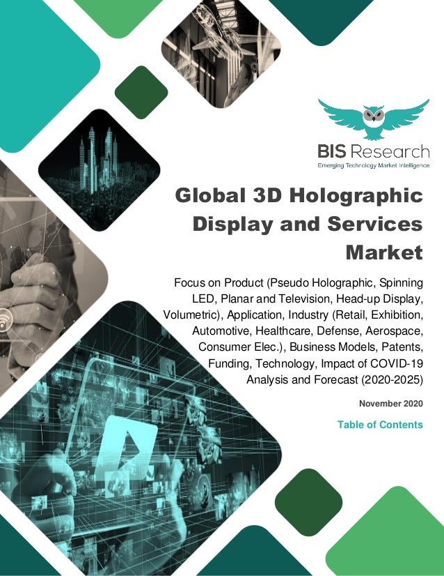 Global 3D Holographic
Display and Services
Market
Focus on Product (Pseudo Holographic, Spinning
LED, Planar and Television, Head-up Display,
Volumetric), Application, Industry (Retail, Exhibition,
Automotive, Healthcare, Defense, Aerospace,
Consumer Elec.), Business Models, Patents,
Funding, Technology, Impact of COVID-19
Analysis and Forecast (2020-2025)
November 2020
Table of Contents
 