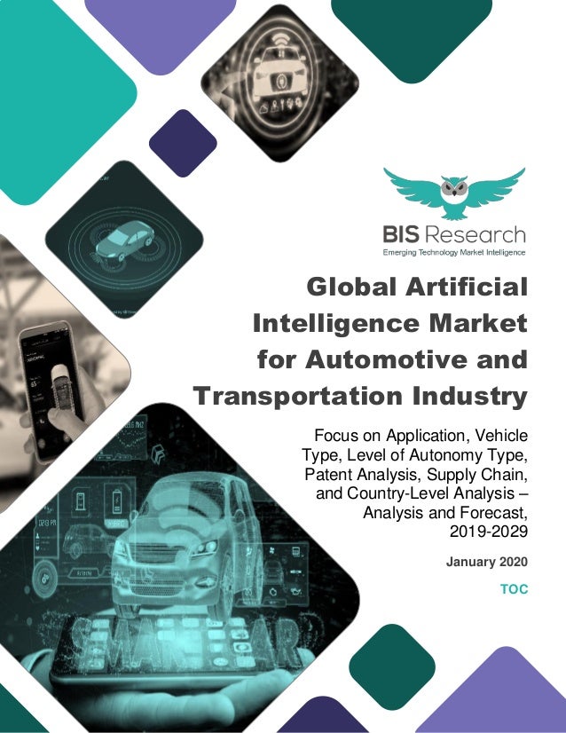 Global Artificial
Intelligence Market
for Automotive and
Transportation Industry
Focus on Application, Vehicle
Type, Level of Autonomy Type,
Patent Analysis, Supply Chain,
and Country-Level Analysis –
Analysis and Forecast,
2019-2029
January 2020
TOC
 