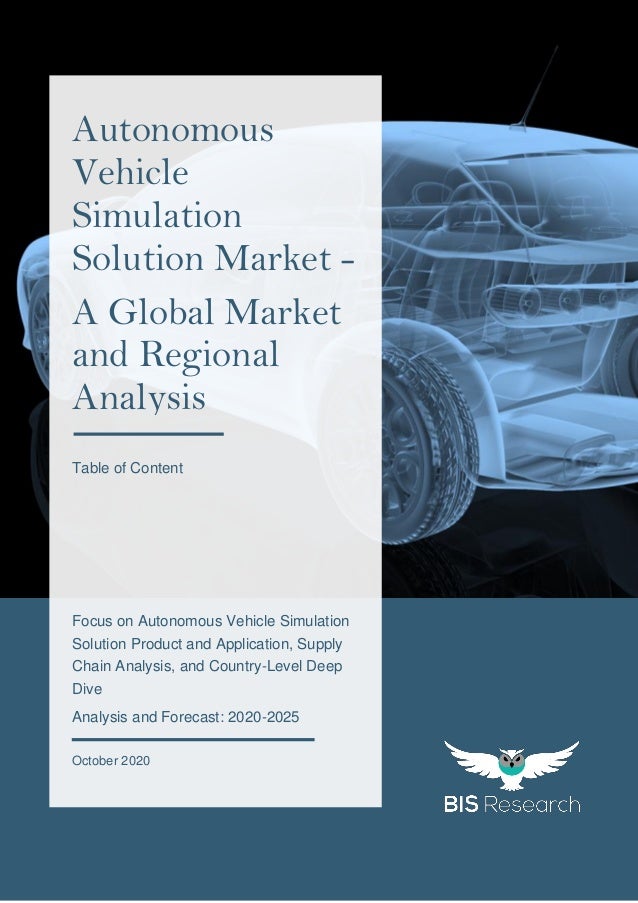 1
All rights reserved at BIS Research Inc.
A
u
t
o
n
o
m
o
u
s
V
e
h
i
c
l
e
S
i
m
u
l
a
t
i
o
n
S
o
l
u
t
i
o
n
M
a
r
k
e
t
Focus on Autonomous Vehicle Simulation
Solution Product and Application, Supply
Chain Analysis, and Country-Level Deep
Dive
Analysis and Forecast: 2020-2025
October 2020
Autonomous
Vehicle
Simulation
Solution Market -
A Global Market
and Regional
Analysis
Table of Content
 