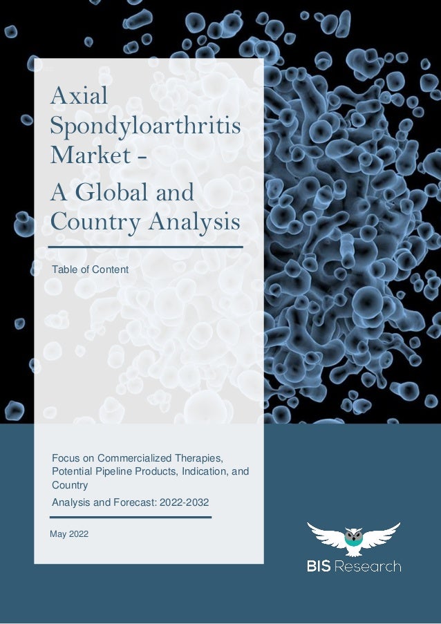 All rights reserved at BIS Research Inc. 1
A
x
i
a
l
S
p
o
n
d
y
l
o
a
r
t
h
r
i
t
i
s
M
a
r
k
e
t
res
Focus on Commercialized Therapies,
Potential Pipeline Products, Indication, and
Country
Analysis and Forecast: 2022-2032
May 2022
Axial
Spondyloarthritis
Market -
A Global and
Country Analysis
Table of Content
 