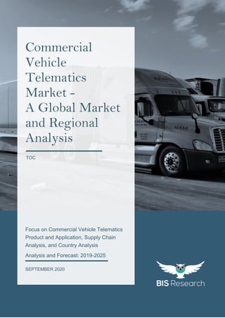 1
All rights reserved at BIS Research Inc.
COMMERCIALVEHICLETELEMATICSMARKET
`
https://pixabay.com/photos/transport-truck-automobile-vehicle-3369756/
Focus on Commercial Vehicle Telematics
Product and Application, Supply Chain
Analysis, and Country Analysis
Analysis and Forecast: 2019-2025
SEPTEMBER 2020
Commercial
Vehicle
Telematics
Market -
A Global Market
and Regional
Analysis
TOC
 