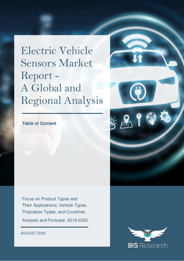 1
All rights reserved at BIS Research Inc.
G
L
O
B
A
L
E
L
E
C
T
R
I
C
V
E
H
I
C
L
E
S
E
N
S
O
R
S
M
A
R
K
E
T
Focus on Product Types and
Their Applications, Vehicle Types,
Propulsion Types, and Countries
Analysis and Forecast: 2019-2025
AUGUST 2020
Electric Vehicle
Sensors Market
Report -
A Global and
Regional Analysis
Table of Content
 