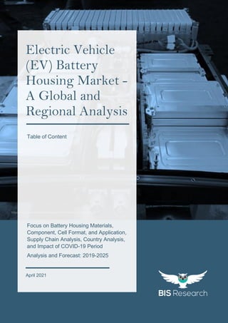 1
All rights reserved at BIS Research Inc.
G
L
O
B
A
L
E
V
B
A
T
T
E
R
Y
H
O
U
S
I
N
G
M
A
R
K
E
T
https://commons.wikimedia.org/wiki/File:Battery-Pack-Leaf.jpg
Focus on Battery Housing Materials,
Component, Cell Format, and Application,
Supply Chain Analysis, Country Analysis,
and Impact of COVID-19 Period
Analysis and Forecast: 2019-2025
April 2021
Electric Vehicle
(EV) Battery
Housing Market -
A Global and
Regional Analysis
Table of Content
 