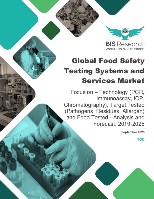 Global Food Safety
Testing Systems and
Services Market
Focus on – Technology (PCR,
Immunoassay, ICP,
Chromatography), Target Tested
(Pathogens, Residues, Allergen)
and Food Tested - Analysis and
Forecast: 2019-2025
September 2020
TOC
 